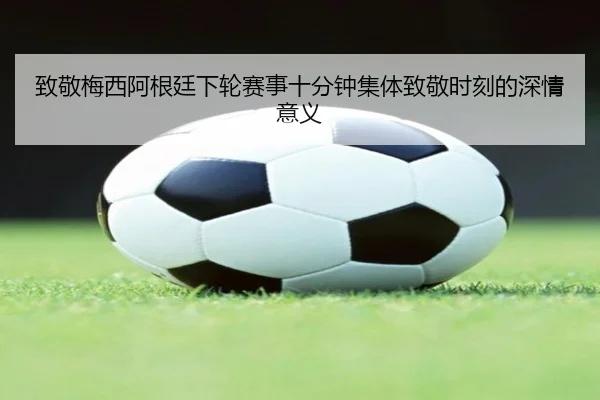 致敬梅西阿根廷下轮赛事十分钟集体致敬时刻的深情意义